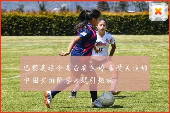 巴黎奥运会是否有朱婷 备受关注的中国女排阵容话题引热议