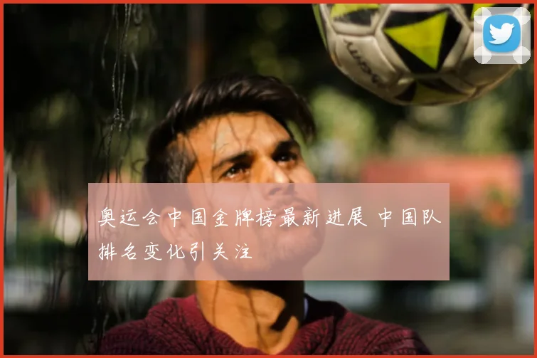 奥运会中国金牌榜最新进展 中国队排名变化引关注
