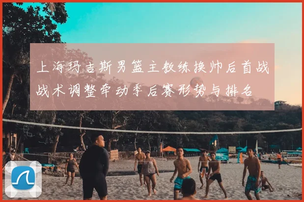 上海玛吉斯男篮主教练换帅后首战战术调整牵动季后赛形势与排名