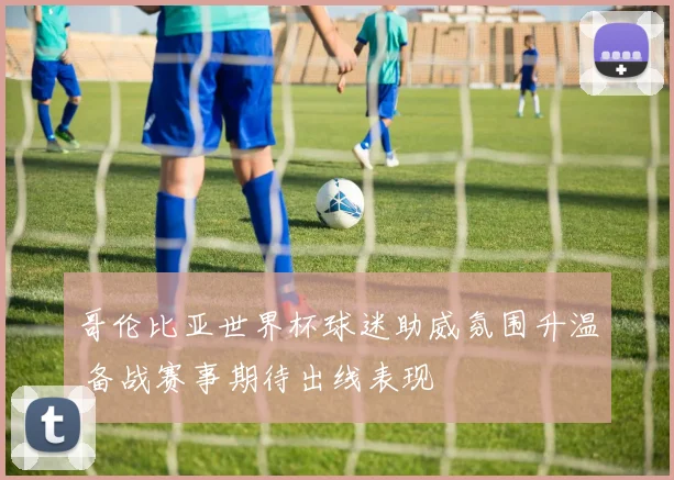 哥伦比亚世界杯球迷助威氛围升温 备战赛事期待出线表现