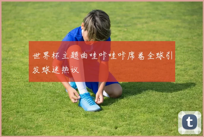 世界杯主题曲哇咔哇咔席卷全球引发球迷热议