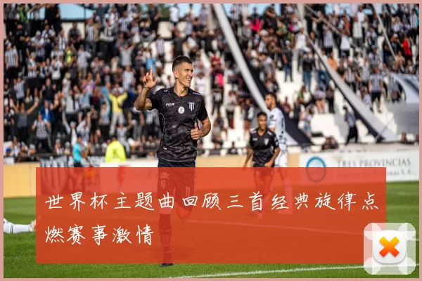 世界杯主题曲回顾三首经典旋律点燃赛事激情
