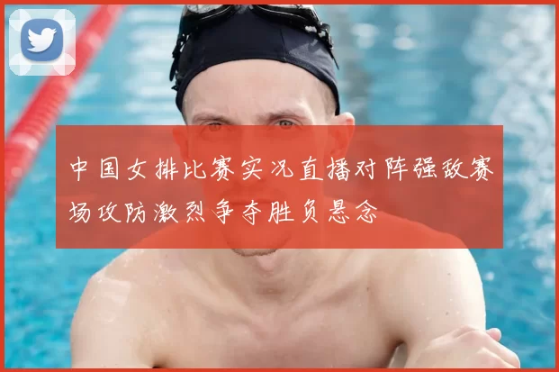 中国女排比赛实况直播对阵强敌赛场攻防激烈争夺胜负悬念