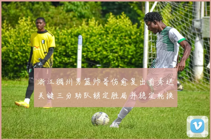 浙江稠州男篮帅哥伤愈复出首秀送关键三分助队锁定胜局并稳定轮换