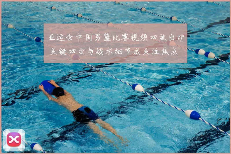 亚运会中国男篮比赛视频回放出炉 关键回合与战术细节成关注焦点