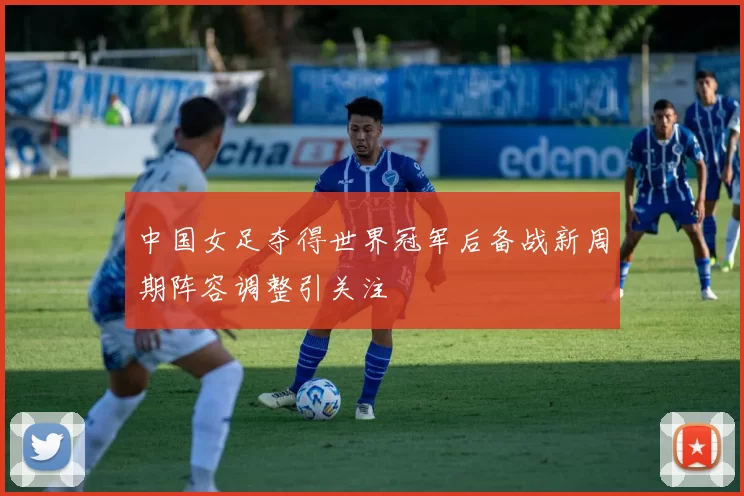中国女足夺得世界冠军后备战新周期阵容调整引关注