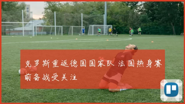 克罗斯重返德国国家队 法国热身赛前备战受关注