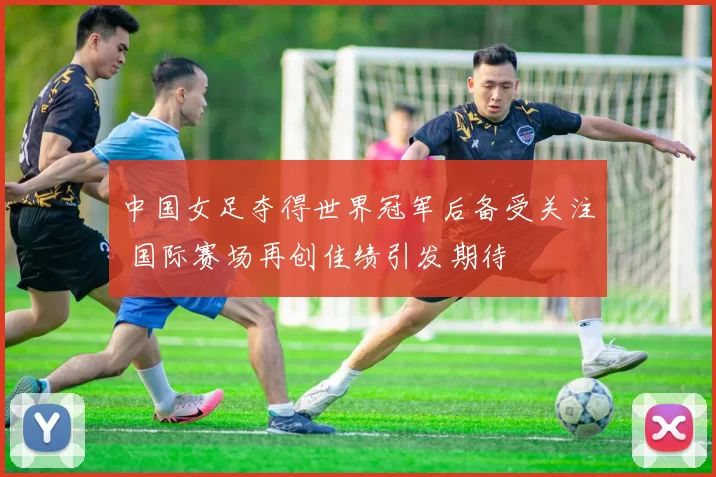 中国女足夺得世界冠军后备受关注 国际赛场再创佳绩引发期待
