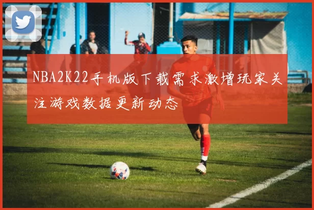 NBA2K22手机版下载需求激增玩家关注游戏数据更新动态