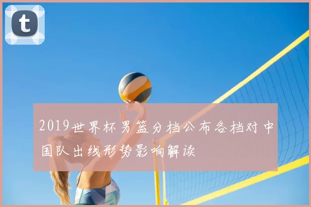 2019世界杯男篮分档公布各档对中国队出线形势影响解读