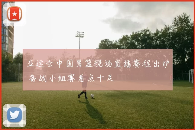 亚运会中国男篮现场直播赛程出炉 备战小组赛看点十足