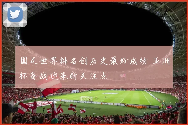 国足世界排名创历史最好成绩 亚洲杯备战迎来新关注点