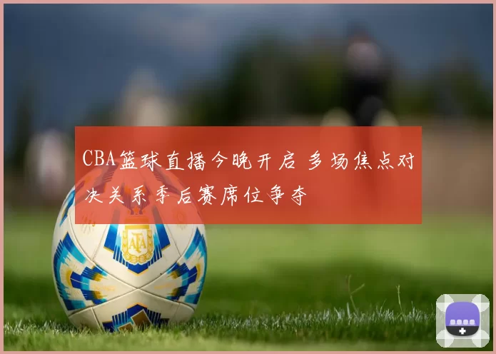 CBA篮球直播今晚开启 多场焦点对决关系季后赛席位争夺