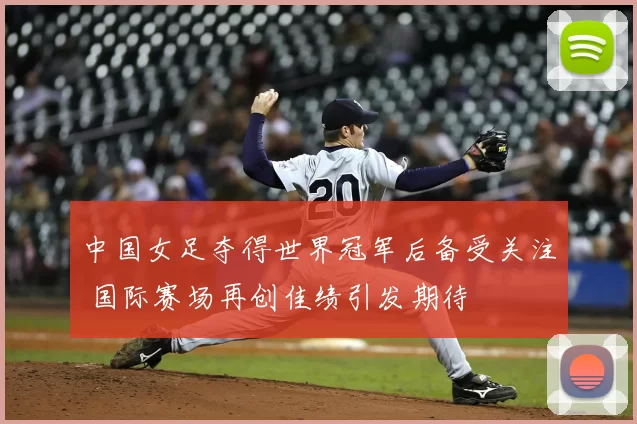 中国女足夺得世界冠军后备受关注 国际赛场再创佳绩引发期待