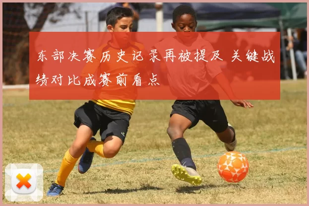 东部决赛历史记录再被提及 关键战绩对比成赛前看点