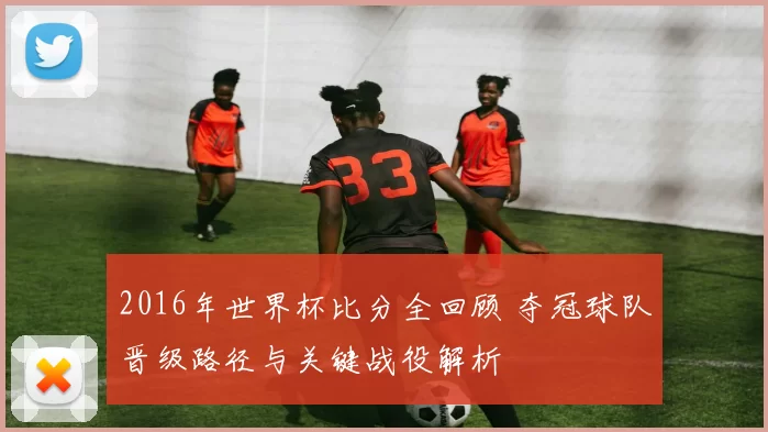 2016年世界杯比分全回顾 夺冠球队晋级路径与关键战役解析
