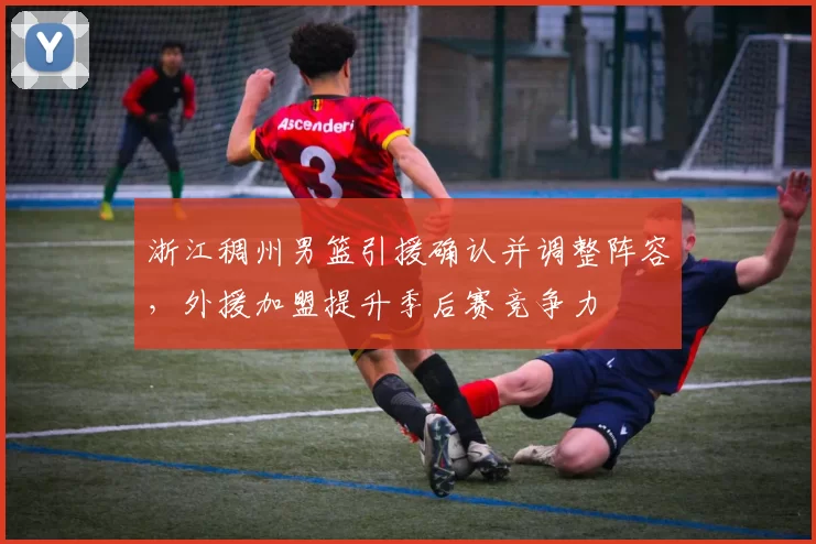 浙江稠州男篮引援确认并调整阵容，外援加盟提升季后赛竞争力