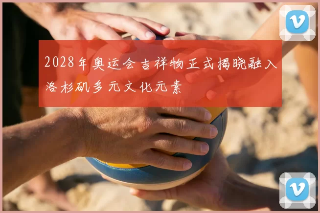 2028年奥运会吉祥物正式揭晓融入洛杉矶多元文化元素