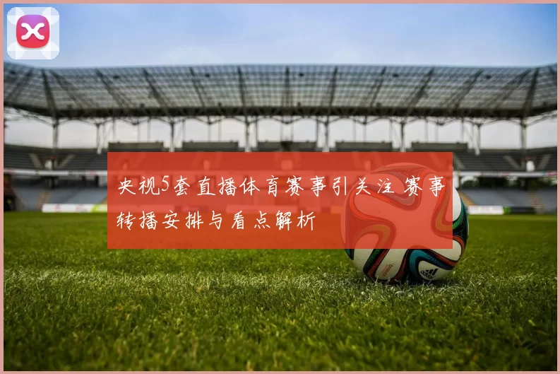 央视5套直播体育赛事引关注 赛事转播安排与看点解析