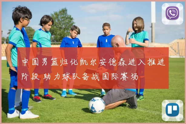 中国男篮归化凯尔安德森进入推进阶段 助力球队备战国际赛场