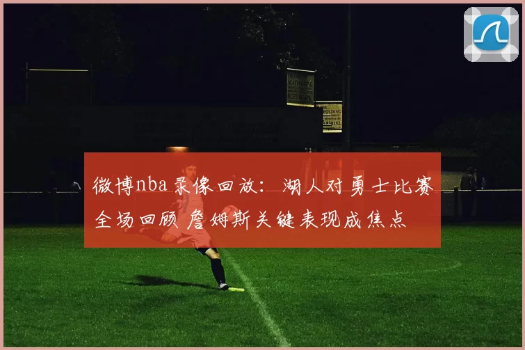 微博nba录像回放：湖人对勇士比赛全场回顾 詹姆斯关键表现成焦点