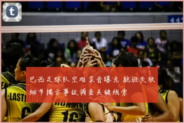 巴西足球队空难录音曝光 航班失联细节揭示事故调查关键线索