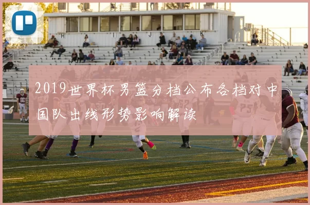 2019世界杯男篮分档公布各档对中国队出线形势影响解读