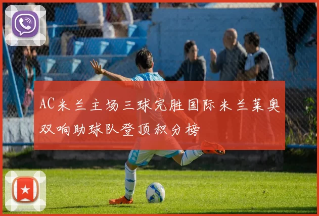 AC米兰主场三球完胜国际米兰莱奥双响助球队登顶积分榜