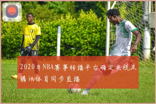 2020年NBA赛事转播平台确定央视及腾讯体育同步直播