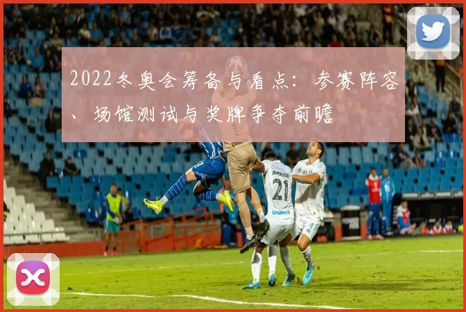 2022冬奥会筹备与看点:参赛阵容、场馆测试与奖牌争夺前瞻