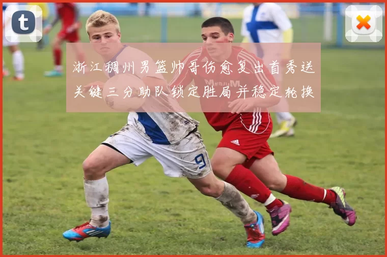 浙江稠州男篮帅哥伤愈复出首秀送关键三分助队锁定胜局并稳定轮换