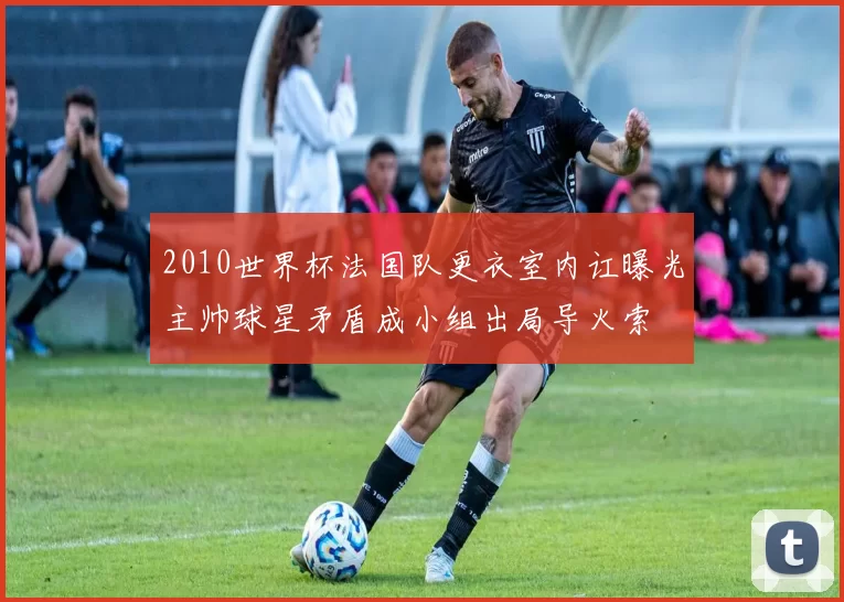 2010世界杯法国队更衣室内讧曝光主帅球星矛盾成小组出局导火索