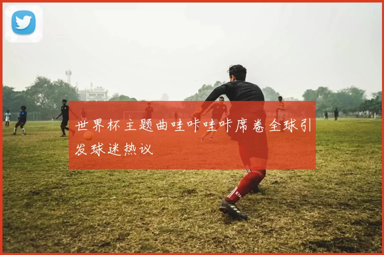 世界杯主题曲哇咔哇咔席卷全球引发球迷热议