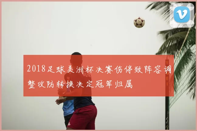2018足球美洲杯决赛伤停致阵容调整攻防转换决定冠军归属