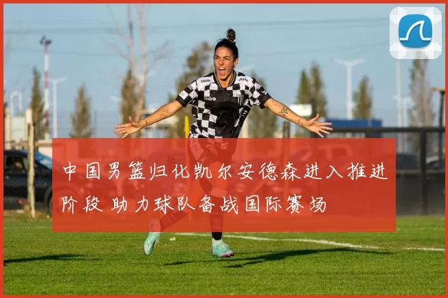 中国男篮归化凯尔安德森进入推进阶段 助力球队备战国际赛场