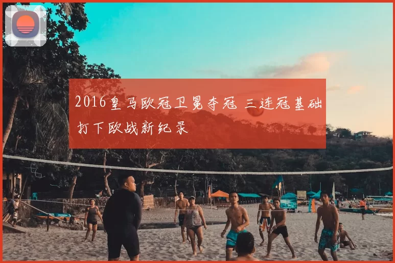 2016皇马欧冠卫冕夺冠 三连冠基础打下欧战新纪录