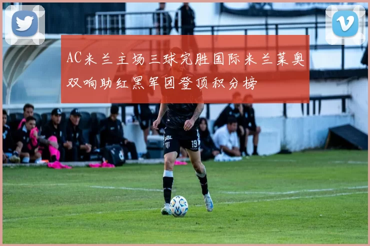 AC米兰主场三球完胜国际米兰莱奥双响助红黑军团登顶积分榜